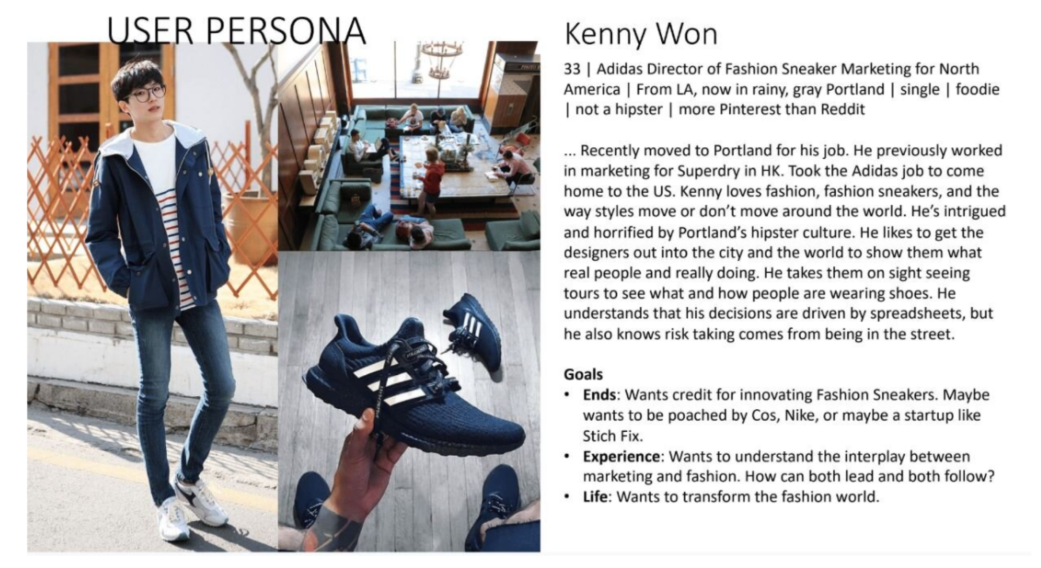 Title says user persona. On the left is a collectio of images a full body image of a light East Asian man, along with a meeting room on the top rightm and a picture of an adidas shoe on the bottom right. On the left is his name which is Kenny Won. Under that is a description of him and his goals. The full text is '33, Adidas Director od Fashion Sneaker Marketing for North America, From LA, now in rainy Portlan, single, foodie, not a hipster, more Pinterest than Reddit. ...Recently moved to Portland for his job. He previously worled in marketing for Superdry in HK. Took the Adidas job to come home to the US. Kenny loves fashion, fashion sneakers, and the way sttyles move around the world. He's intrigued and horrified by Portland's hipster culture. He likes to get the designers out into the cit and the world to show them what real people are really doing. He takes them on sight seeing tours to see what and how people are wearing showes. He understands that his decisions by spreadsheets, but he also knows risk taking comes from being in the street. Goals: -Ends:Wants credit for innovating Fashion Sneakers. Maybe wants to be poached by Cos, Nike, or mayve a startup like Stichfix. -Experience: Wants to understand the interplay between marketing and fashion. How can both lead and both follow? -Life:Wants to transform the fashion world.'